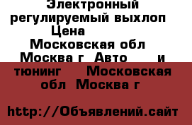 Электронный регулируемый выхлоп › Цена ­ 8 500 - Московская обл., Москва г. Авто » GT и тюнинг   . Московская обл.,Москва г.